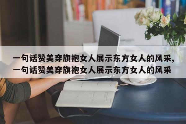 一句话赞美穿旗袍女人展示东方女人的风采,一句话赞美穿旗袍女人展示东方女人的风采