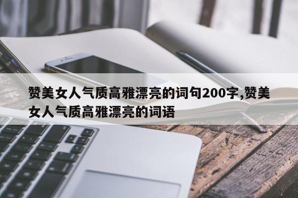 赞美女人气质高雅漂亮的词句200字,赞美女人气质高雅漂亮的词语