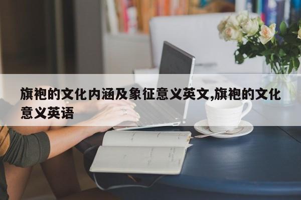 旗袍的文化内涵及象征意义英文,旗袍的文化意义英语