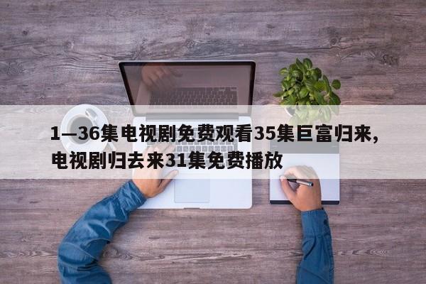 1—36集电视剧免费观看35集巨富归来,电视剧归去来31集免费播放