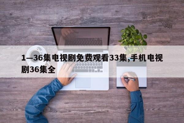 1—36集电视剧免费观看33集,手机电视剧36集全