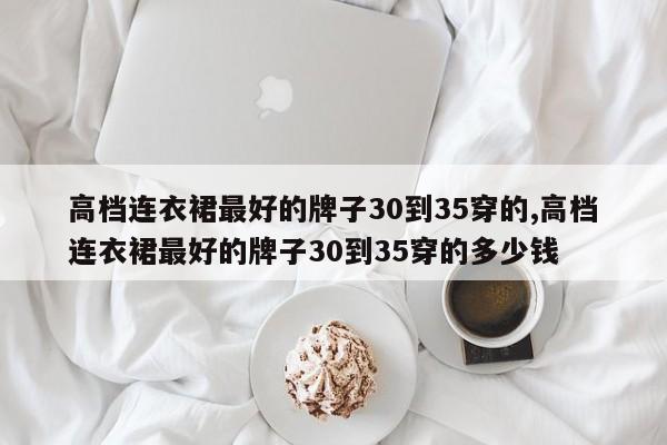 高档连衣裙最好的牌子30到35穿的,高档连衣裙最好的牌子30到35穿的多少钱