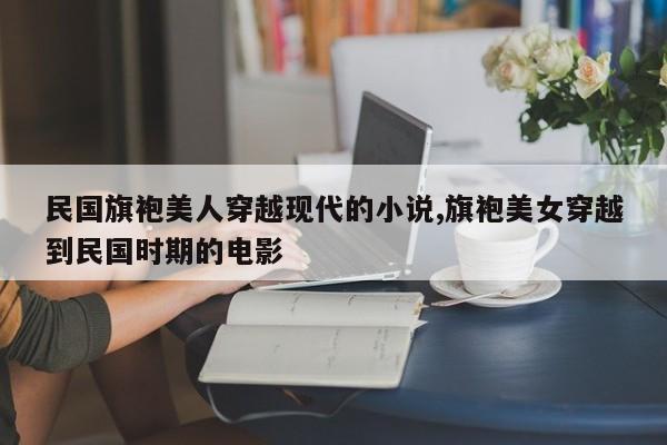 民国旗袍美人穿越现代的小说,旗袍美女穿越到民国时期的电影