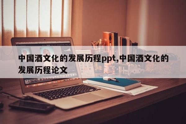 中国酒文化的发展历程ppt,中国酒文化的发展历程论文