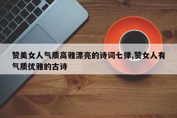 赞美女人气质高雅漂亮的诗词七律,赞女人有气质优雅的古诗