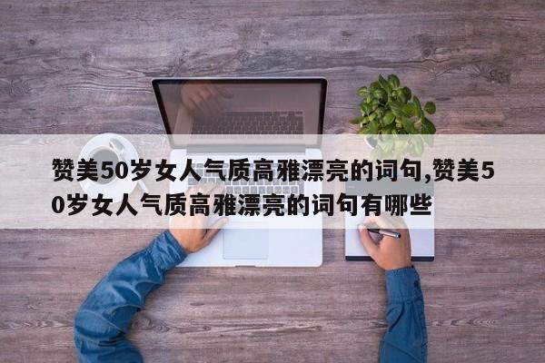 赞美50岁女人气质高雅漂亮的词句,赞美50岁女人气质高雅漂亮的词句有哪些