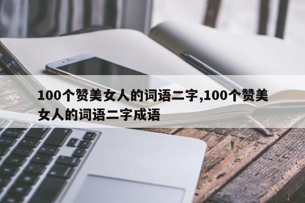 100个赞美女人的词语二字,100个赞美女人的词语二字成语