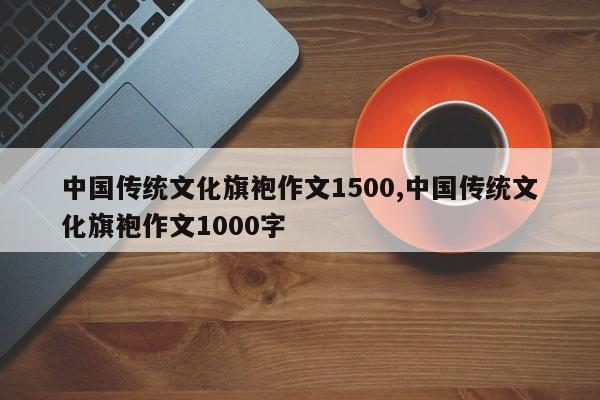 中国传统文化旗袍作文1500,中国传统文化旗袍作文1000字