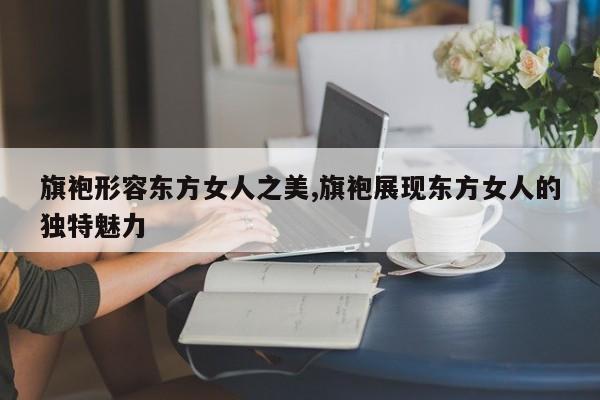 旗袍形容东方女人之美,旗袍展现东方女人的独特魅力