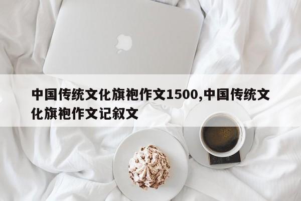 中国传统文化旗袍作文1500,中国传统文化旗袍作文记叙文