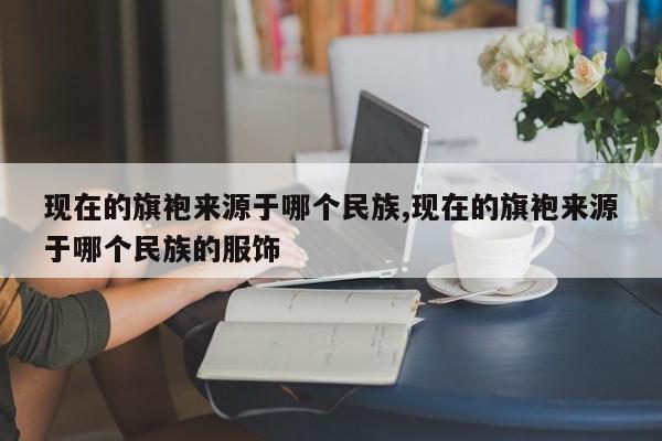 现在的旗袍来源于哪个民族,现在的旗袍来源于哪个民族的服饰