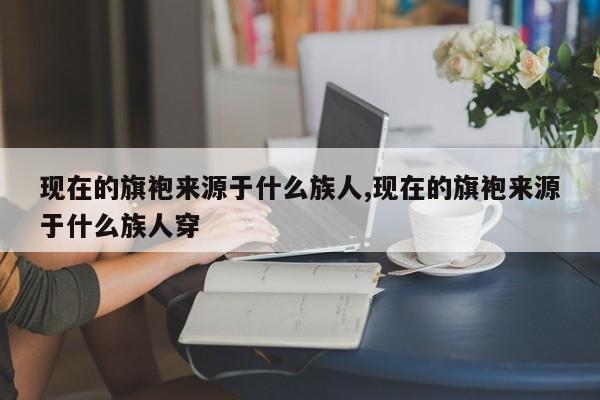 现在的旗袍来源于什么族人,现在的旗袍来源于什么族人穿