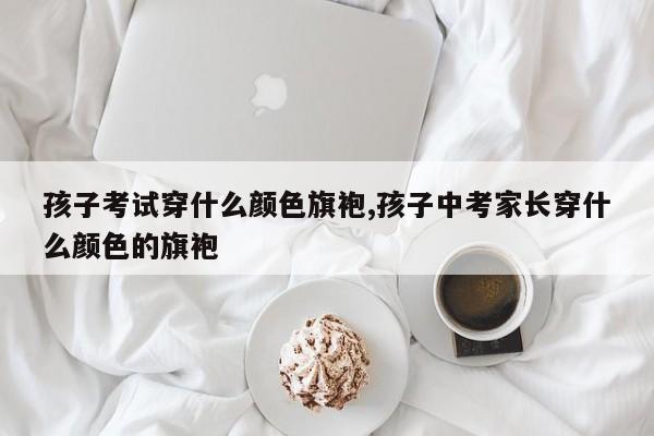 孩子考试穿什么颜色旗袍,孩子中考家长穿什么颜色的旗袍