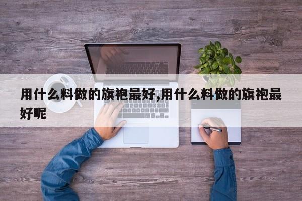 用什么料做的旗袍最好,用什么料做的旗袍最好呢