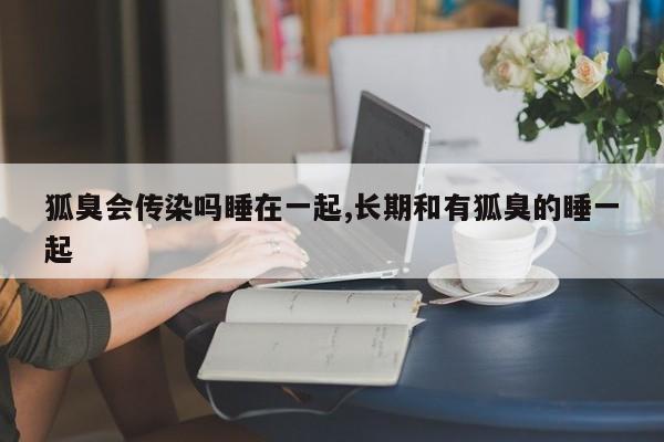 狐臭会传染吗睡在一起,长期和有狐臭的睡一起