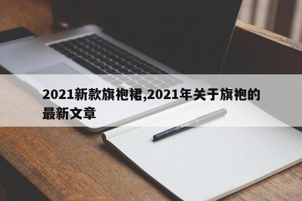 2021新款旗袍裙,2021年关于旗袍的最新文章