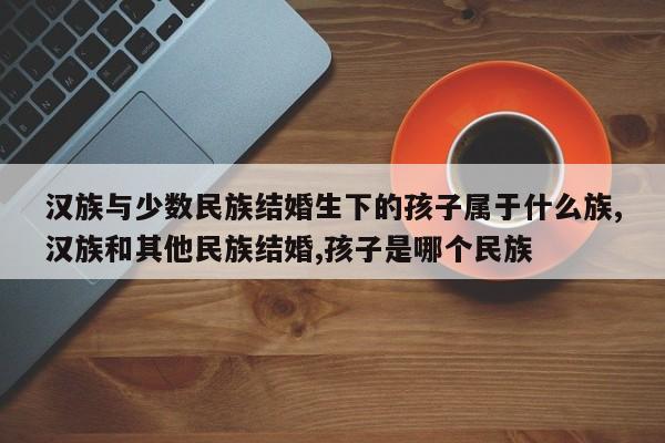 汉族与少数民族结婚生下的孩子属于什么族,汉族和其他民族结婚,孩子是哪个民族