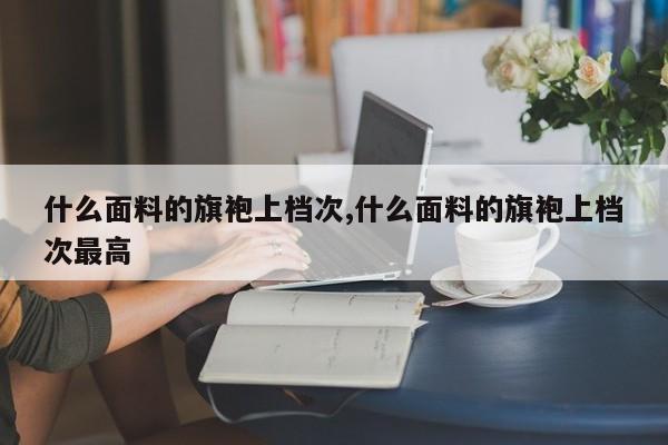 什么面料的旗袍上档次,什么面料的旗袍上档次最高