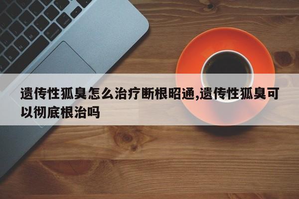 遗传性狐臭怎么治疗断根昭通,遗传性狐臭可以彻底根治吗