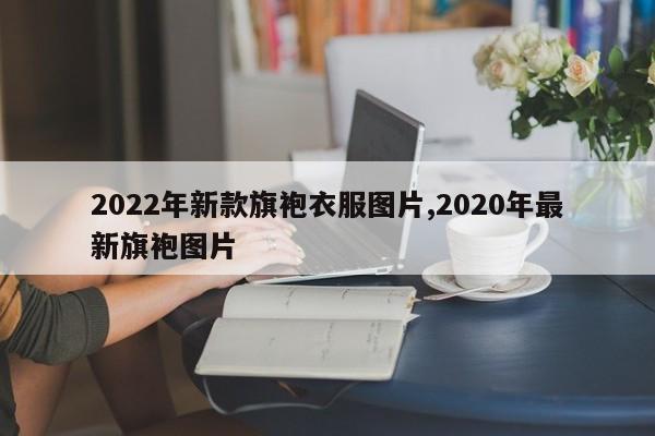 2022年新款旗袍衣服图片,2020年最新旗袍图片