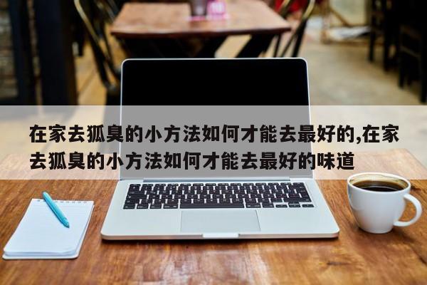 在家去狐臭的小方法如何才能去最好的,在家去狐臭的小方法如何才能去最好的味道