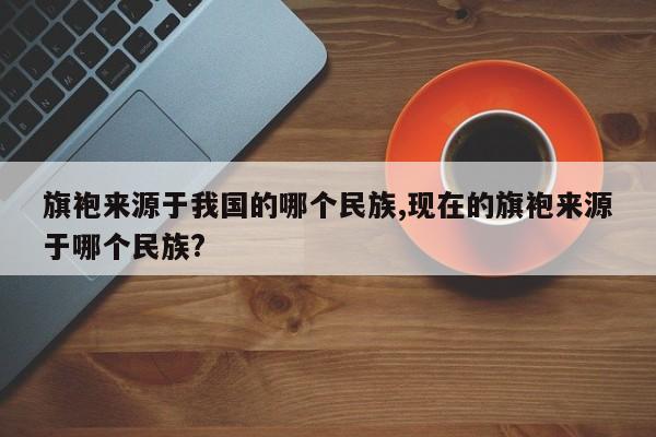 旗袍来源于我国的哪个民族,现在的旗袍来源于哪个民族?