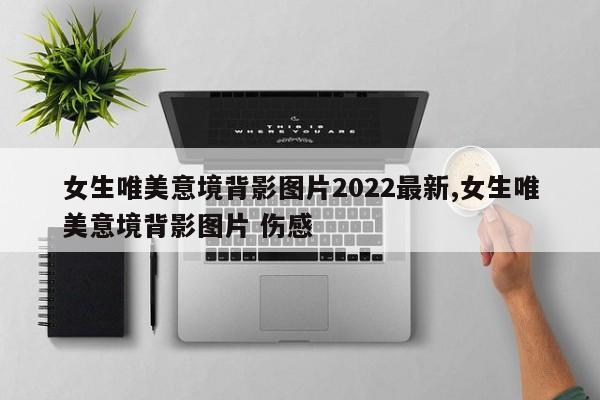 女生唯美意境背影图片2022最新,女生唯美意境背影图片 伤感