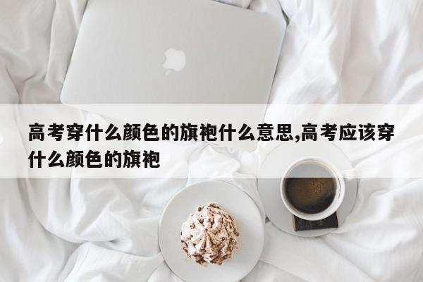 高考穿什么颜色的旗袍什么意思,高考应该穿什么颜色的旗袍