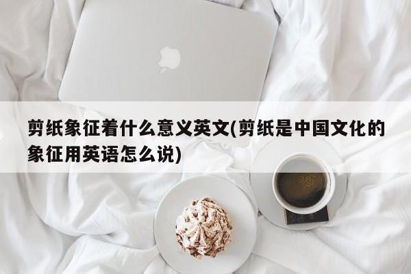 剪纸象征着什么意义英文(剪纸是中国文化的象征用英语怎么说)