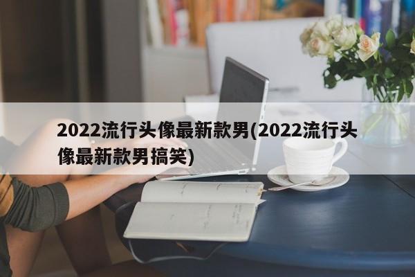 2022流行头像最新款男(2022流行头像最新款男搞笑)