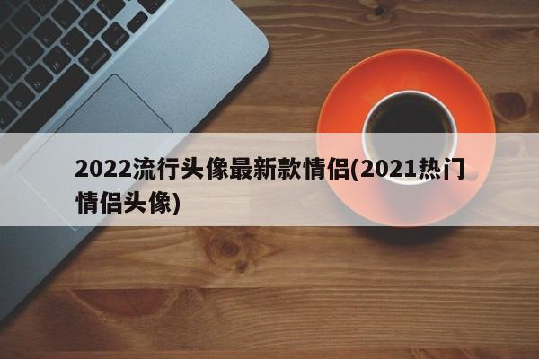 2022流行头像最新款情侣(2021热门情侣头像)