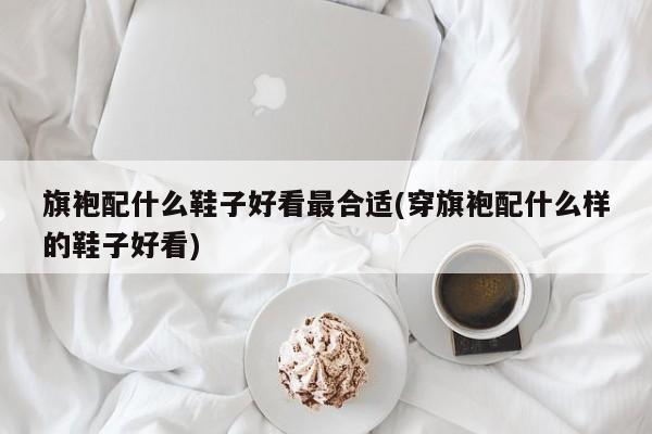 旗袍配什么鞋子好看最合适(穿旗袍配什么样的鞋子好看)