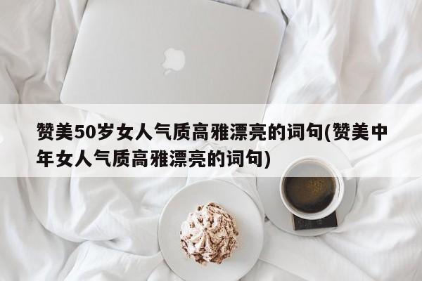 赞美50岁女人气质高雅漂亮的词句(赞美中年女人气质高雅漂亮的词句)