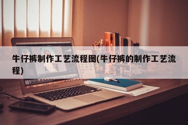 牛仔裤制作工艺流程图(牛仔裤的制作工艺流程)