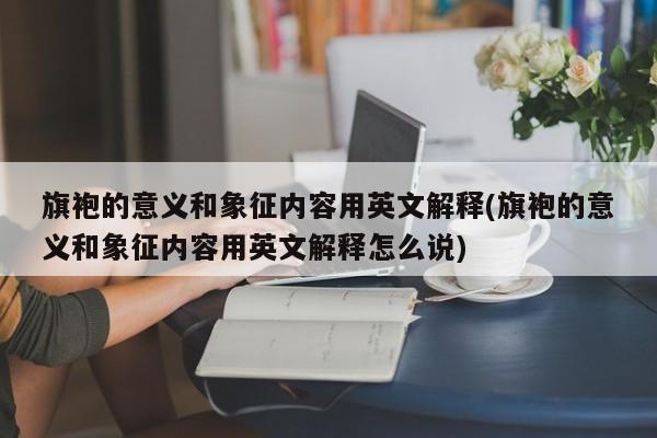 旗袍的意义和象征内容用英文解释(旗袍的意义和象征内容用英文解释怎么说)