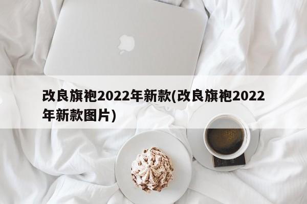 改良旗袍2022年新款(改良旗袍2022年新款图片)