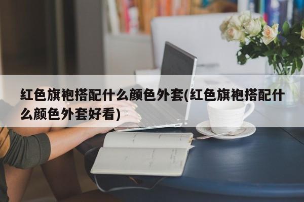 红色旗袍搭配什么颜色外套(红色旗袍搭配什么颜色外套好看)