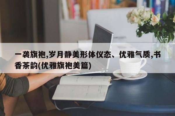 一袭旗袍,岁月静美形体仪态、优雅气质,书香茶韵(优雅旗袍美篇)