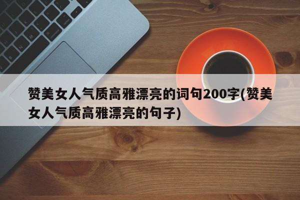 赞美女人气质高雅漂亮的词句200字(赞美女人气质高雅漂亮的句子)