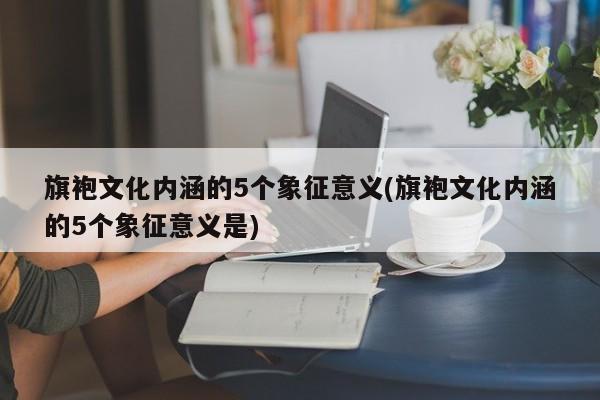 旗袍文化内涵的5个象征意义(旗袍文化内涵的5个象征意义是)