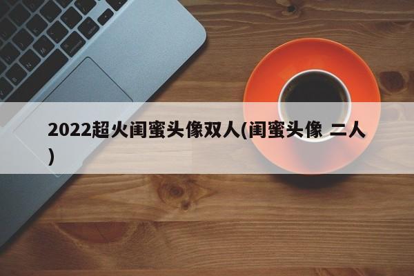 2022超火闺蜜头像双人(闺蜜头像 二人)