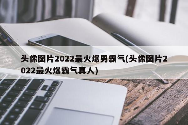 头像图片2022最火爆男霸气(头像图片2022最火爆霸气真人)