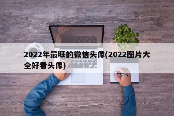 2022年最旺的微信头像(2022图片大全好看头像)