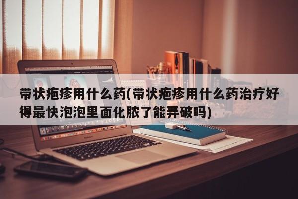 带状疱疹用什么药(带状疱疹用什么药治疗好得最快泡泡里面化脓了能弄破吗)