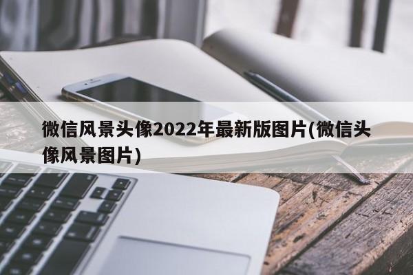 微信风景头像2022年最新版图片(微信头像风景图片)