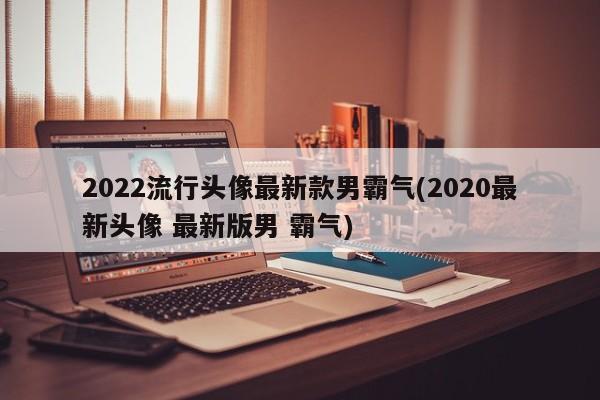 2022流行头像最新款男霸气(2020最新头像 最新版男 霸气)