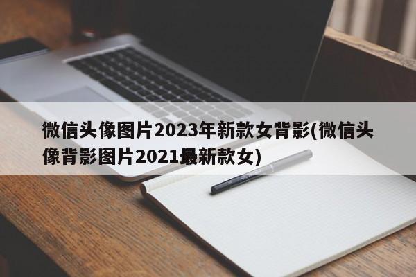 微信头像图片2023年新款女背影(微信头像背影图片2021最新款女)