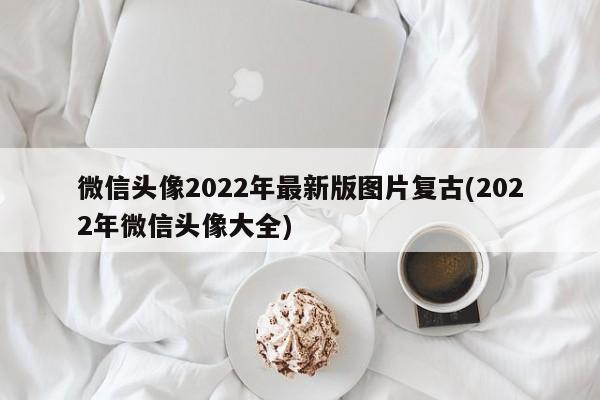 微信头像2022年最新版图片复古(2022年微信头像大全)