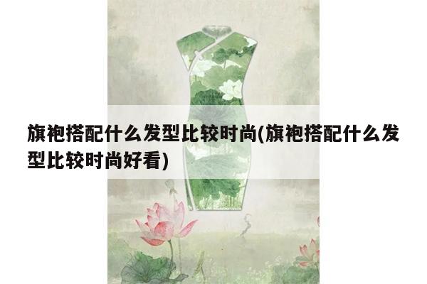 旗袍搭配什么发型比较时尚(旗袍搭配什么发型比较时尚好看)