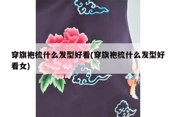 穿旗袍梳什么发型好看(穿旗袍梳什么发型好看女)